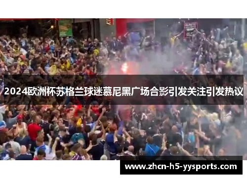 2024欧洲杯苏格兰球迷慕尼黑广场合影引发关注引发热议