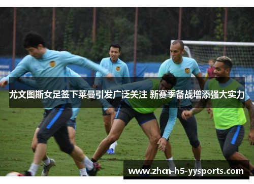 尤文图斯女足签下莱曼引发广泛关注 新赛季备战增添强大实力